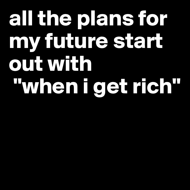 all the plans for my future start out with
 "when i get rich" 


