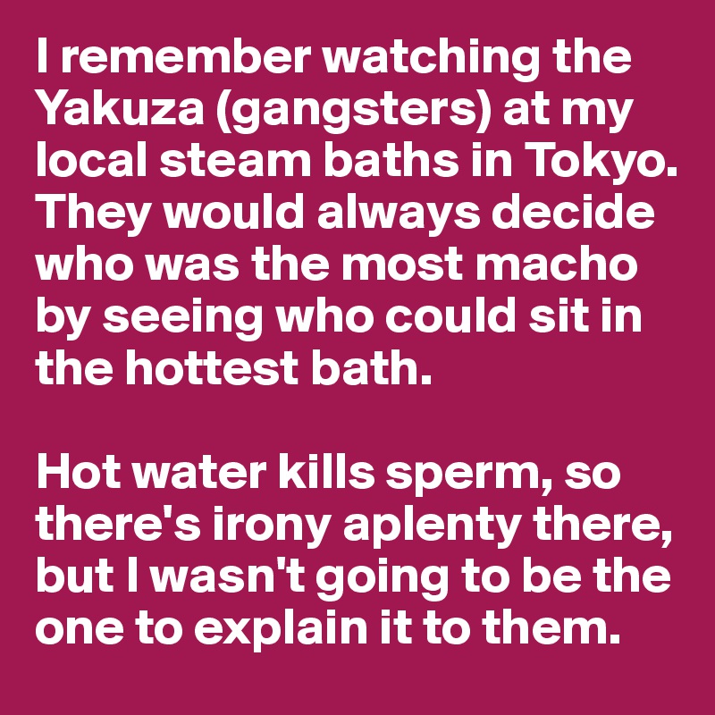 I remember watching the Yakuza (gangsters) at my local steam baths in Tokyo. They would always decide who was the most macho by seeing who could sit in the hottest bath. 

Hot water kills sperm, so there's irony aplenty there, but I wasn't going to be the one to explain it to them. 