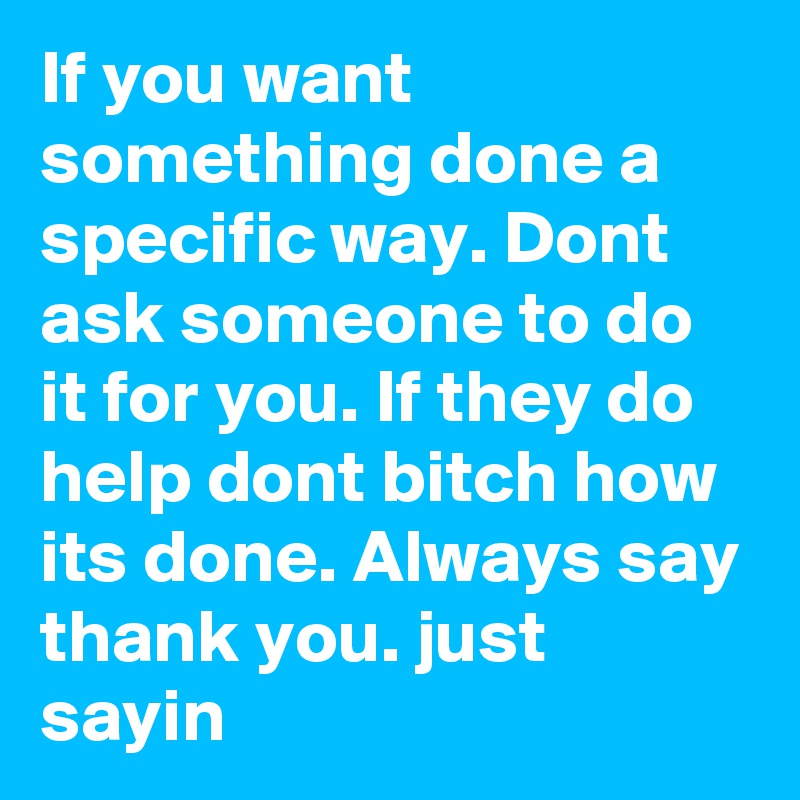 If you want something done a specific way. Dont ask someone to do it for you. If they do help dont bitch how its done. Always say thank you. just sayin