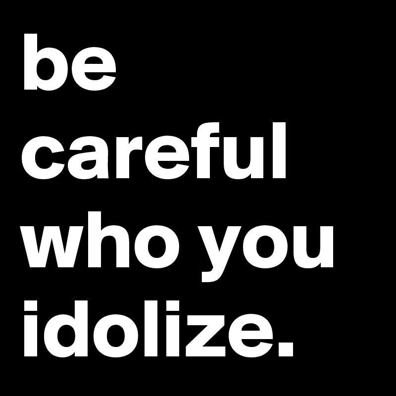 be careful who you idolize.
