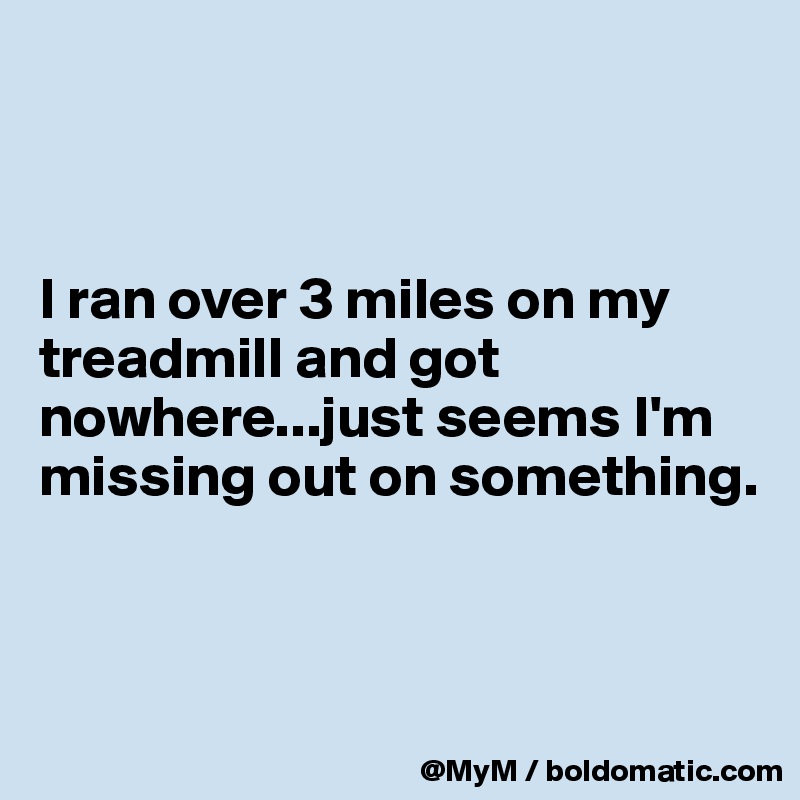 



I ran over 3 miles on my treadmill and got nowhere...just seems I'm missing out on something.


