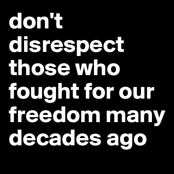 don't disrespect those who fought for our freedom many decades ago
