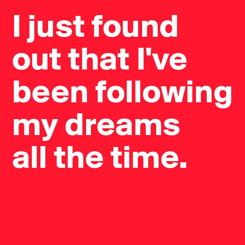 I just found out that I've been following my dreams 
all the time.
