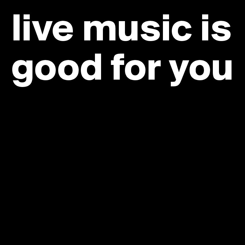 live music is good for you 


