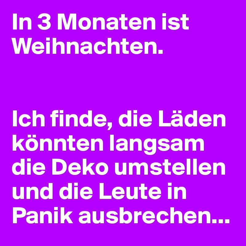 In 3 Monaten ist Weihnachten.


Ich finde, die Läden könnten langsam die Deko umstellen und die Leute in Panik ausbrechen...