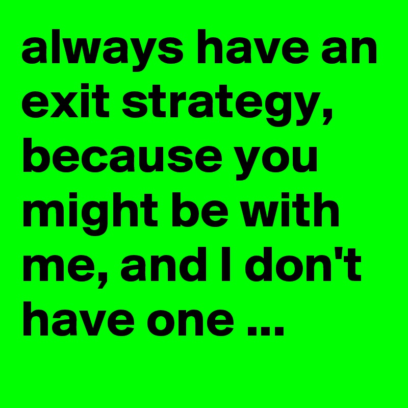 always have an exit strategy, because you might be with me, and I don't have one ...