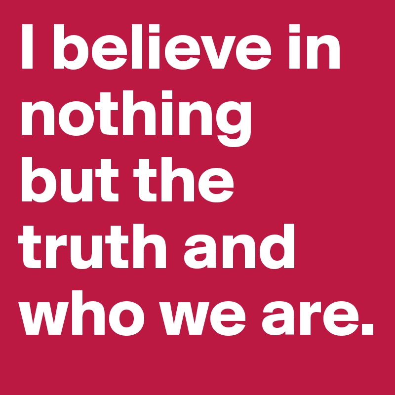 I believe in nothing 
but the truth and who we are.