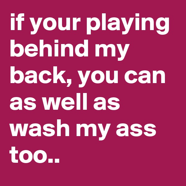 if your playing behind my back, you can as well as wash my ass too..
