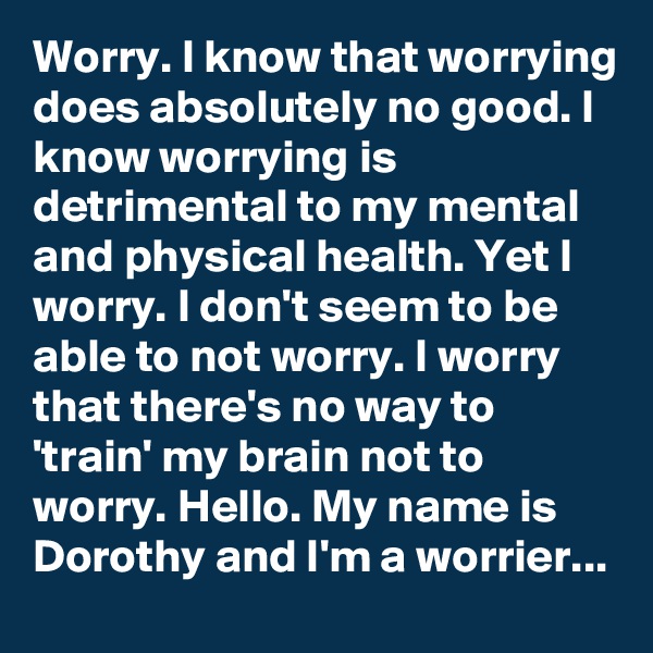 Worry. I know that worrying does absolutely no good. I know worrying is detrimental to my mental and physical health. Yet I worry. I don't seem to be able to not worry. I worry that there's no way to 'train' my brain not to worry. Hello. My name is Dorothy and I'm a worrier...