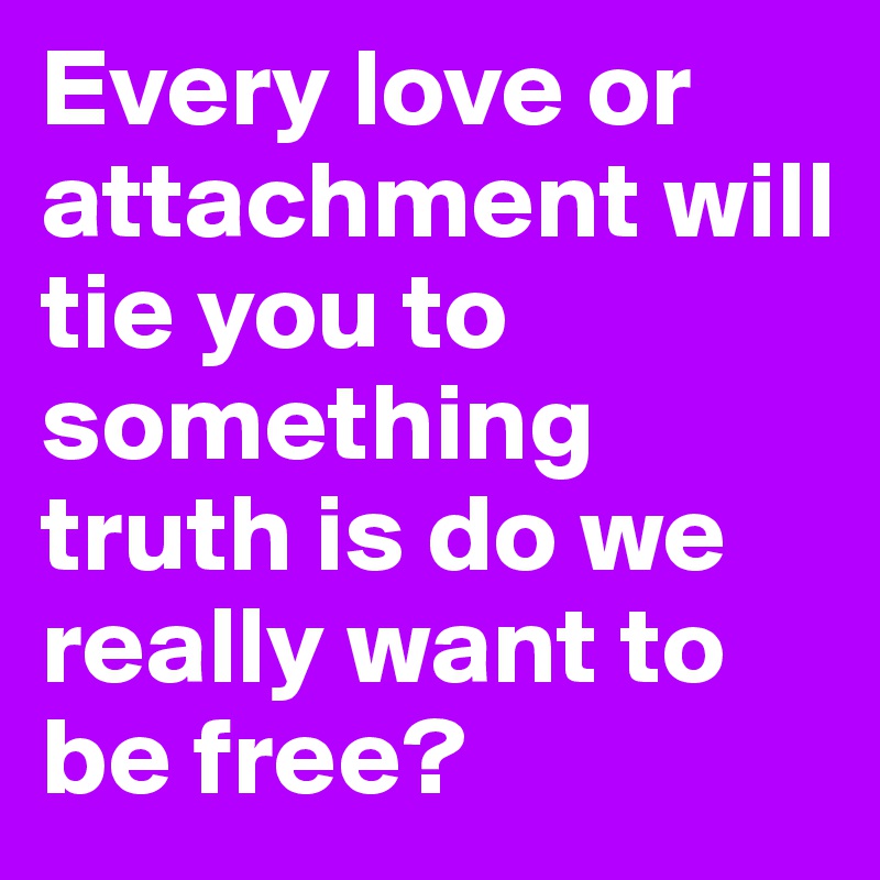 Every love or attachment will tie you to something truth is do we really want to be free?