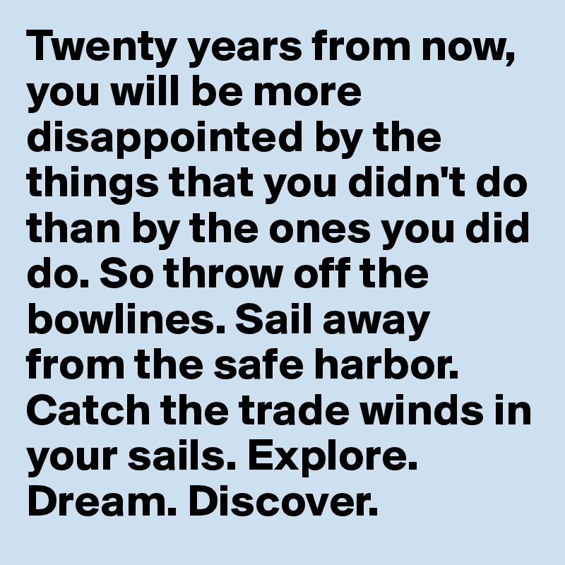 Twenty years from now, you will be more disappointed by the things that you didn't do than by the ones you did do. So throw off the bowlines. Sail away from the safe harbor. Catch the trade winds in your sails. Explore. Dream. Discover.