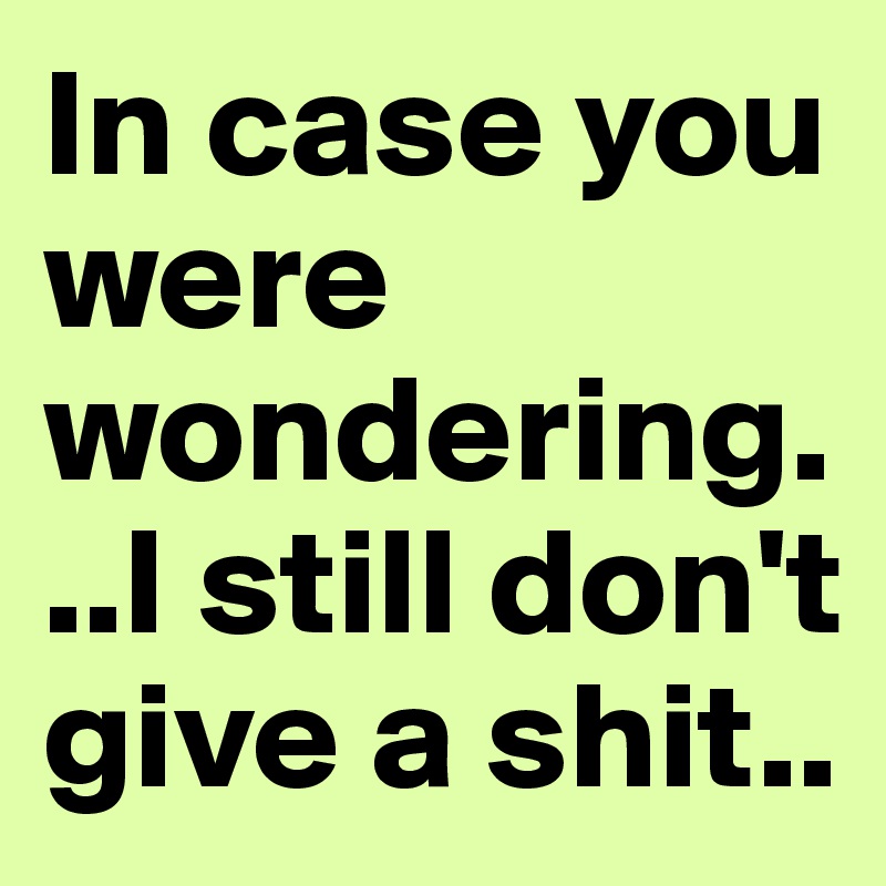 In case you were wondering...I still don't give a shit..