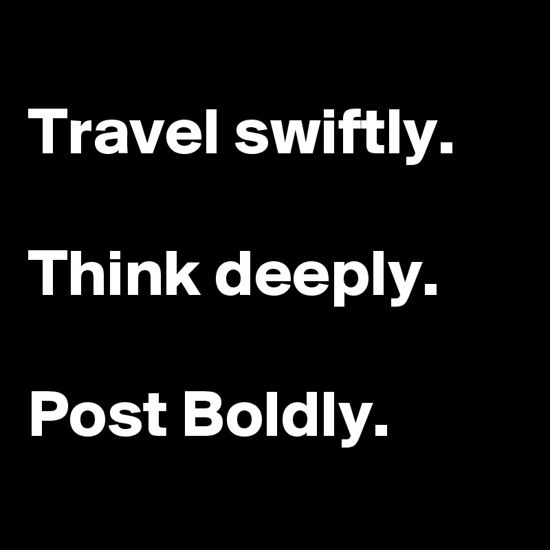 
Travel swiftly.

Think deeply.

Post Boldly.
