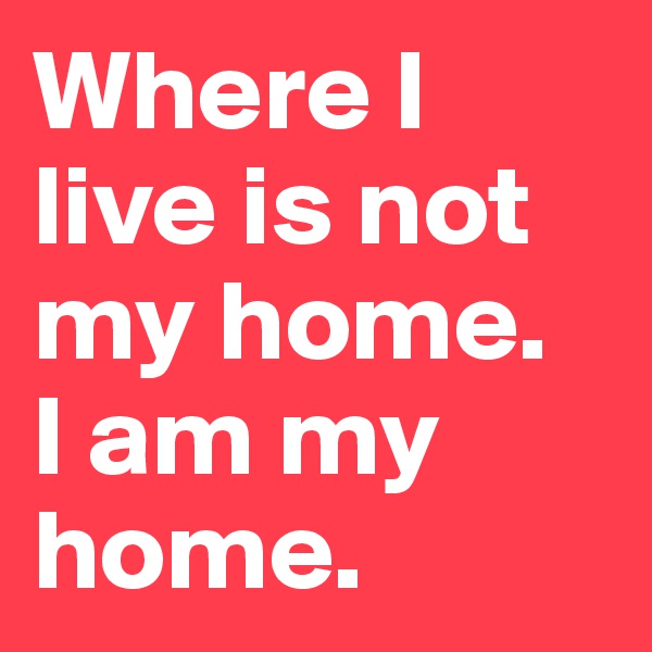 Where I live is not my home. 
I am my home. 
