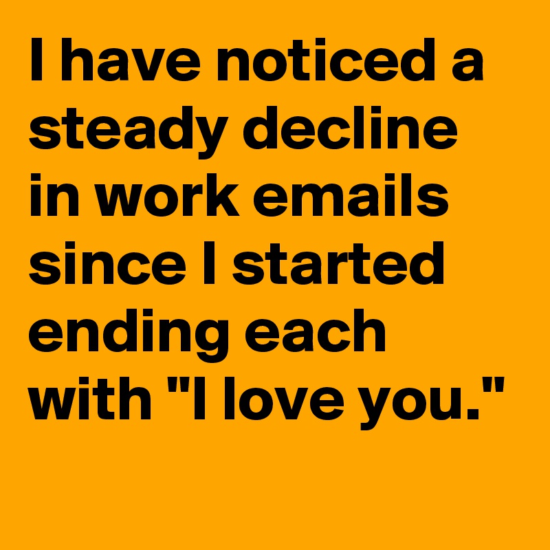I have noticed a steady decline in work emails since I started ending each with "I love you."
