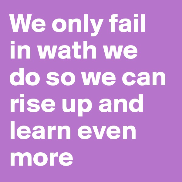 We only fail in wath we do so we can rise up and learn even more