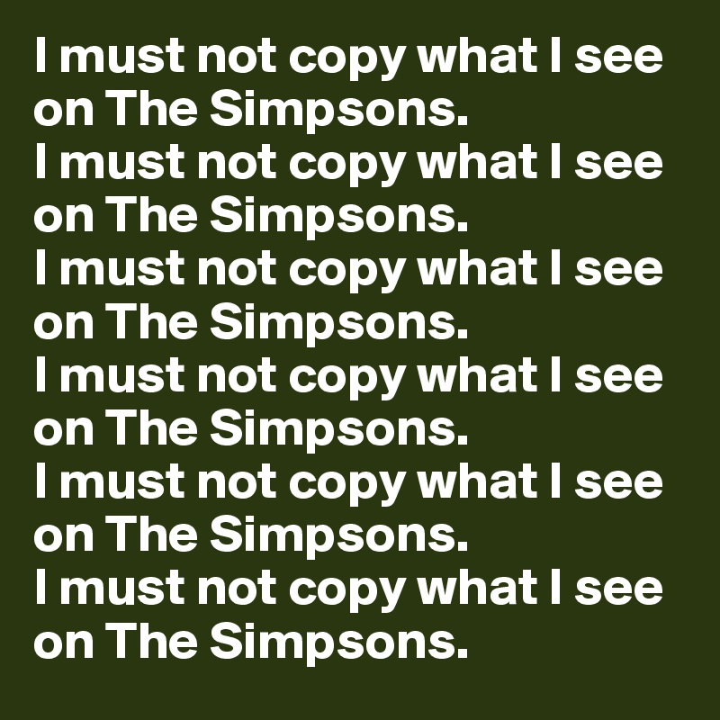 I must not copy what I see on The Simpsons.
I must not copy what I see on The Simpsons.
I must not copy what I see on The Simpsons.
I must not copy what I see on The Simpsons.
I must not copy what I see on The Simpsons.
I must not copy what I see on The Simpsons.
