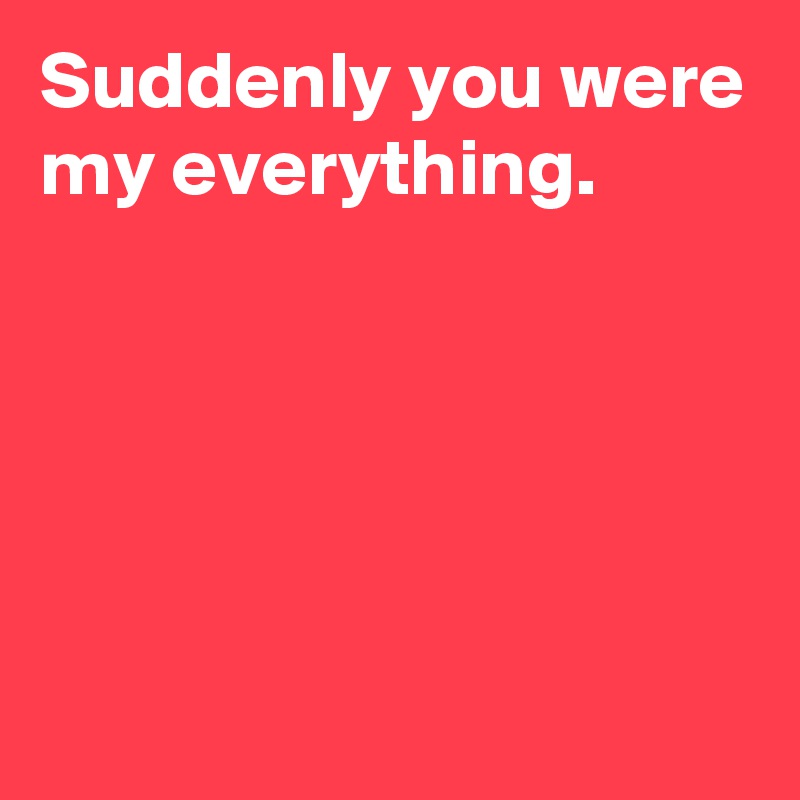 Suddenly you were my everything.





