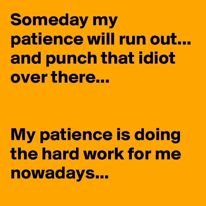 Someday my patience will run out...
and punch that idiot over there...


My patience is doing the hard work for me nowadays...