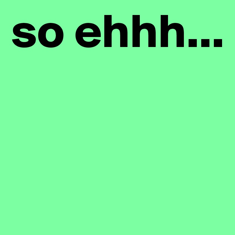 so ehhh...


