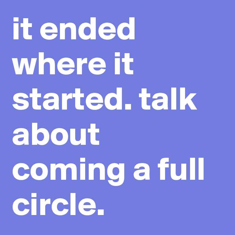 it ended where it started. talk about coming a full circle. 