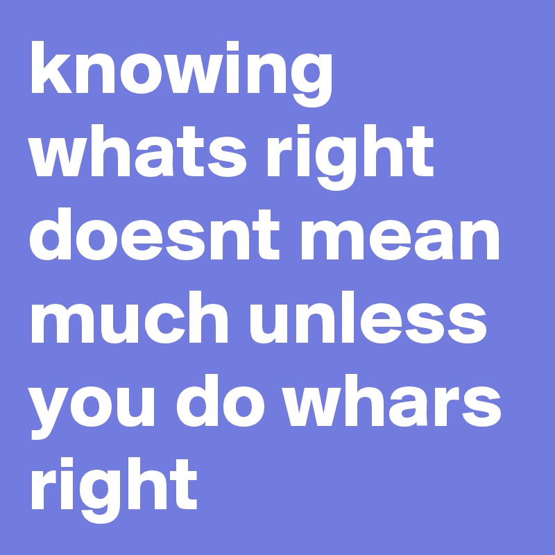 knowing whats right doesnt mean much unless you do whars right