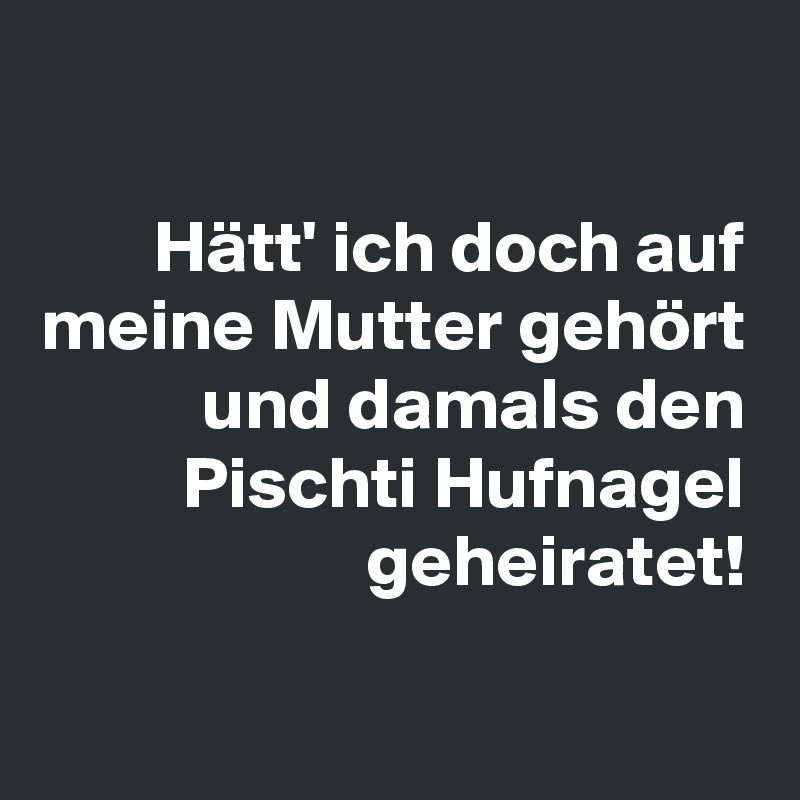 

Hätt' ich doch auf meine Mutter gehört und damals den Pischti Hufnagel geheiratet!


