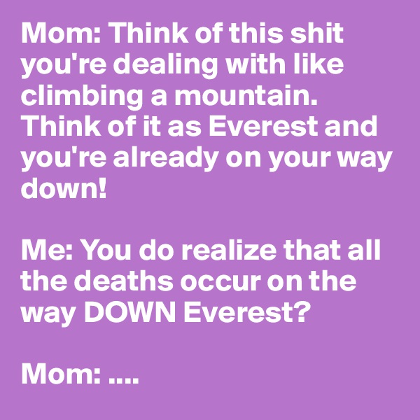 Mom: Think of this shit you're dealing with like climbing a mountain. Think of it as Everest and you're already on your way down!

Me: You do realize that all the deaths occur on the way DOWN Everest?

Mom: ....