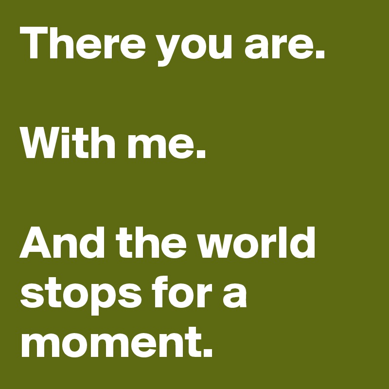 There you are.

With me.

And the world stops for a moment.