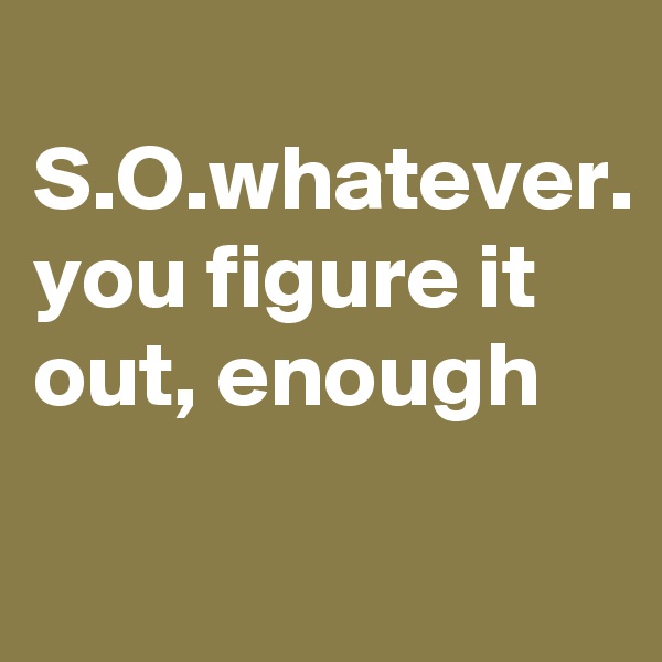 
S.O.whatever.
you figure it out, enough