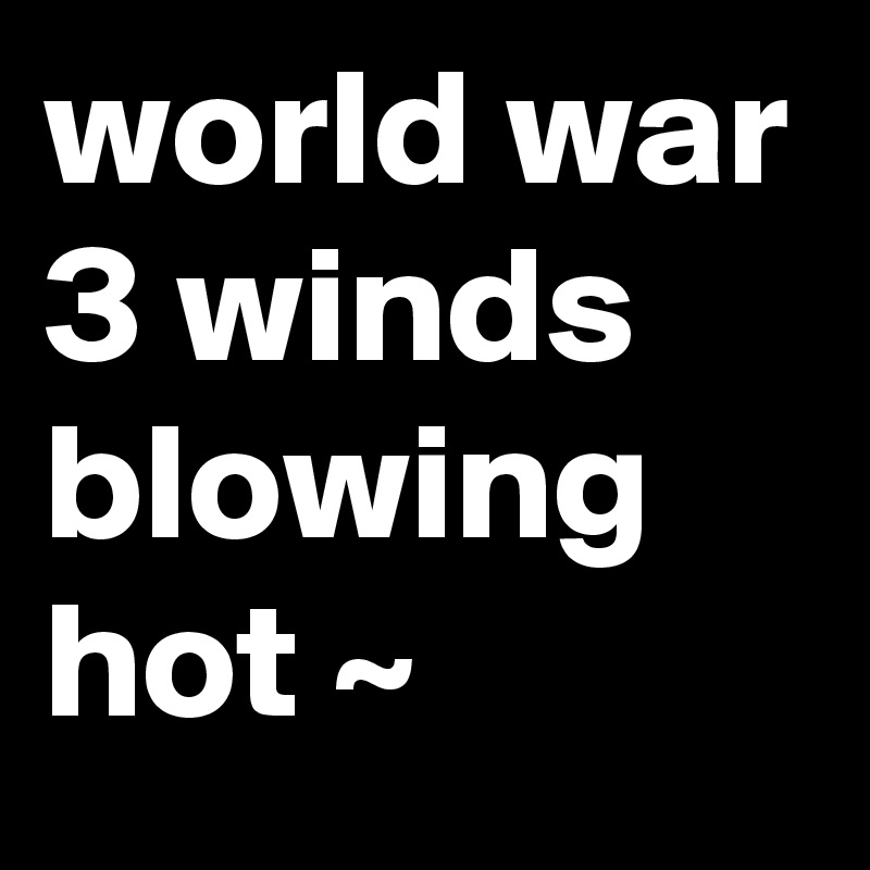 world war 3 winds blowing hot ~