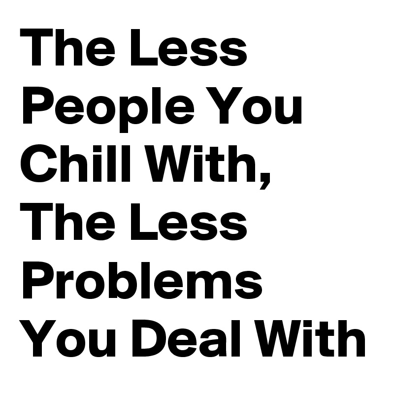 The Less People You Chill With, The Less Problems You Deal With