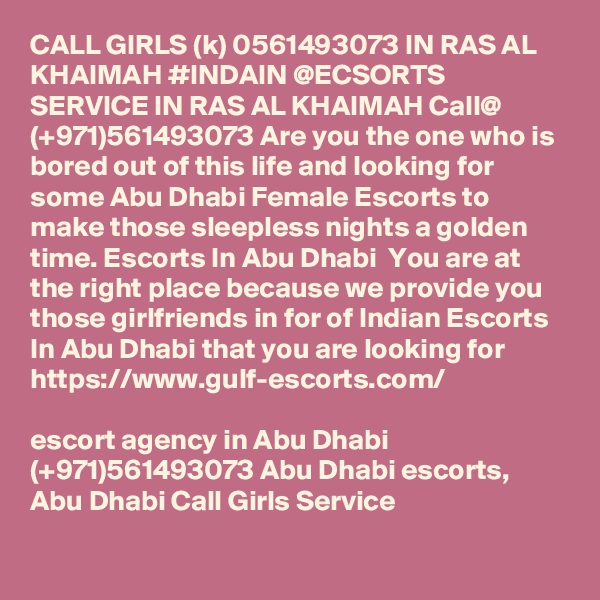 CALL GIRLS (k) 0561493073 IN RAS AL KHAIMAH #INDAIN @ECSORTS SERVICE IN RAS AL KHAIMAH Call@ (+971)561493073 Are you the one who is bored out of this life and looking for some Abu Dhabi Female Escorts to make those sleepless nights a golden time. Escorts In Abu Dhabi  You are at the right place because we provide you those girlfriends in for of Indian Escorts In Abu Dhabi that you are looking for
https://www.gulf-escorts.com/

escort agency in Abu Dhabi (+971)561493073 Abu Dhabi escorts,  Abu Dhabi Call Girls Service
