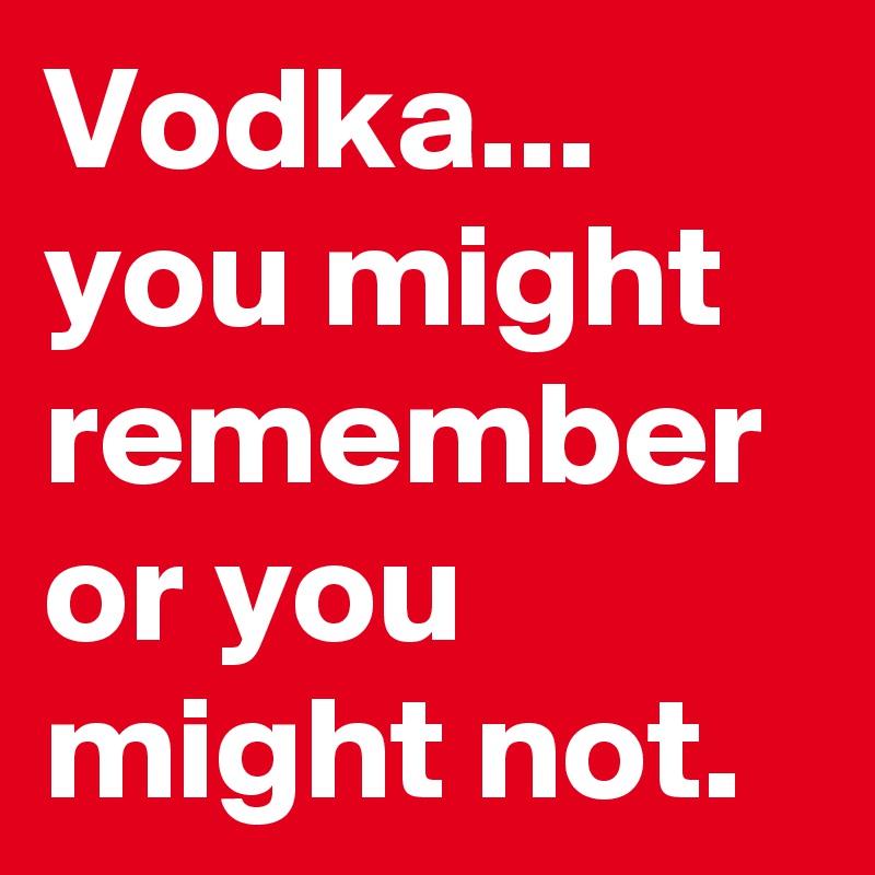 Vodka... you might remember or you might not.