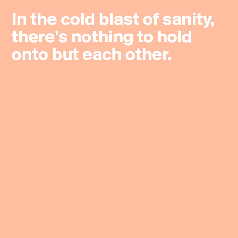 In the cold blast of sanity, there's nothing to hold onto but each other.








