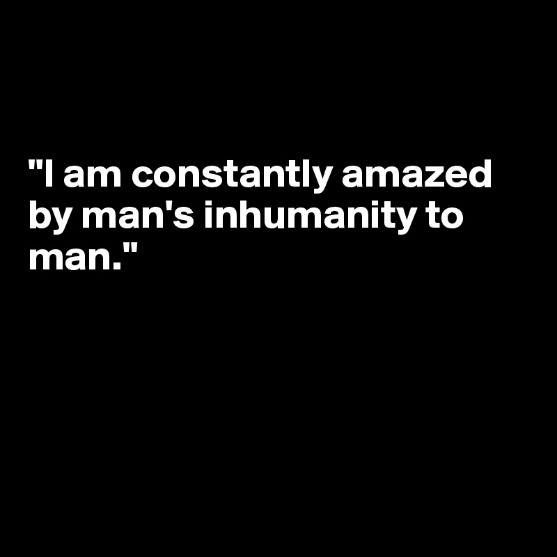 


"I am constantly amazed by man's inhumanity to man."






