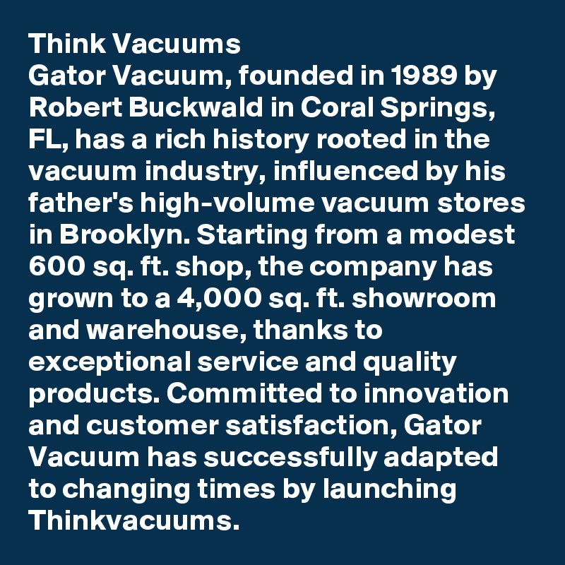 Think Vacuums
Gator Vacuum, founded in 1989 by Robert Buckwald in Coral Springs, FL, has a rich history rooted in the vacuum industry, influenced by his father's high-volume vacuum stores in Brooklyn. Starting from a modest 600 sq. ft. shop, the company has grown to a 4,000 sq. ft. showroom and warehouse, thanks to exceptional service and quality products. Committed to innovation and customer satisfaction, Gator Vacuum has successfully adapted to changing times by launching Thinkvacuums.