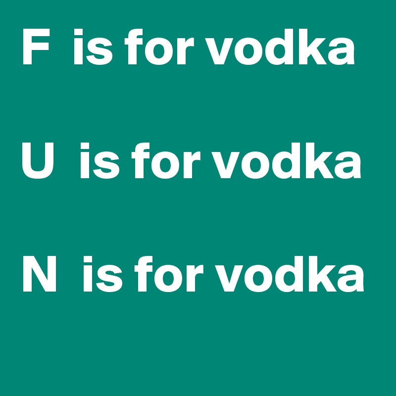 F  is for vodka

U  is for vodka

N  is for vodka
