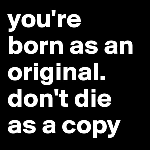 you're born as an original.
don't die as a copy