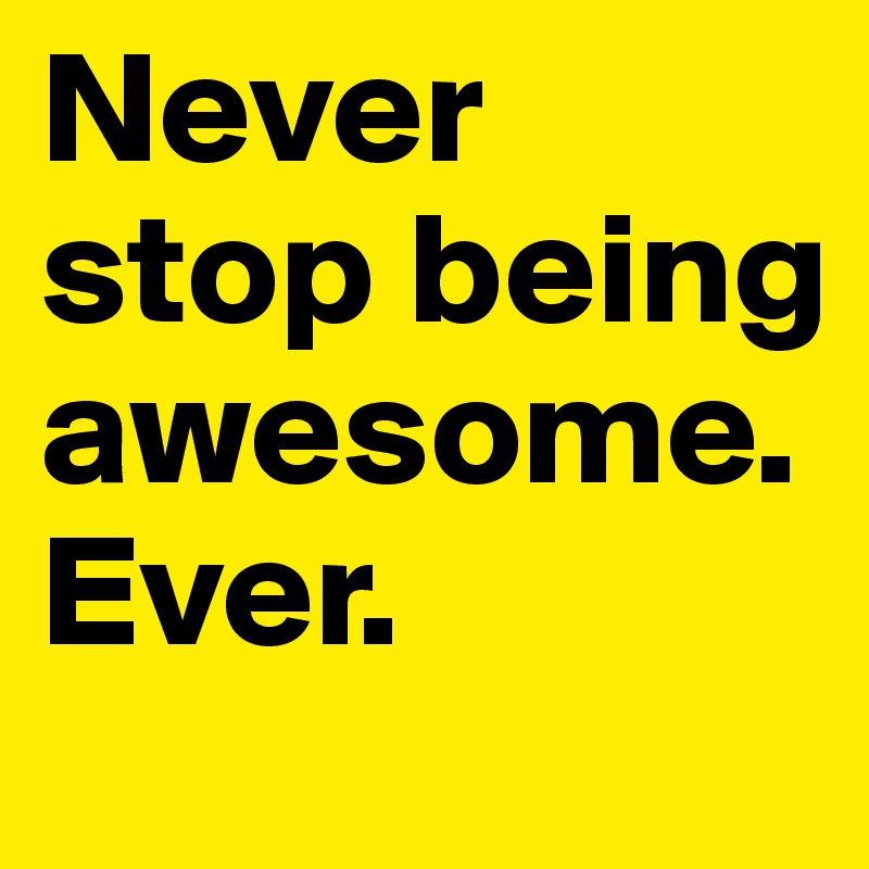 Never stop being awesome.
Ever.