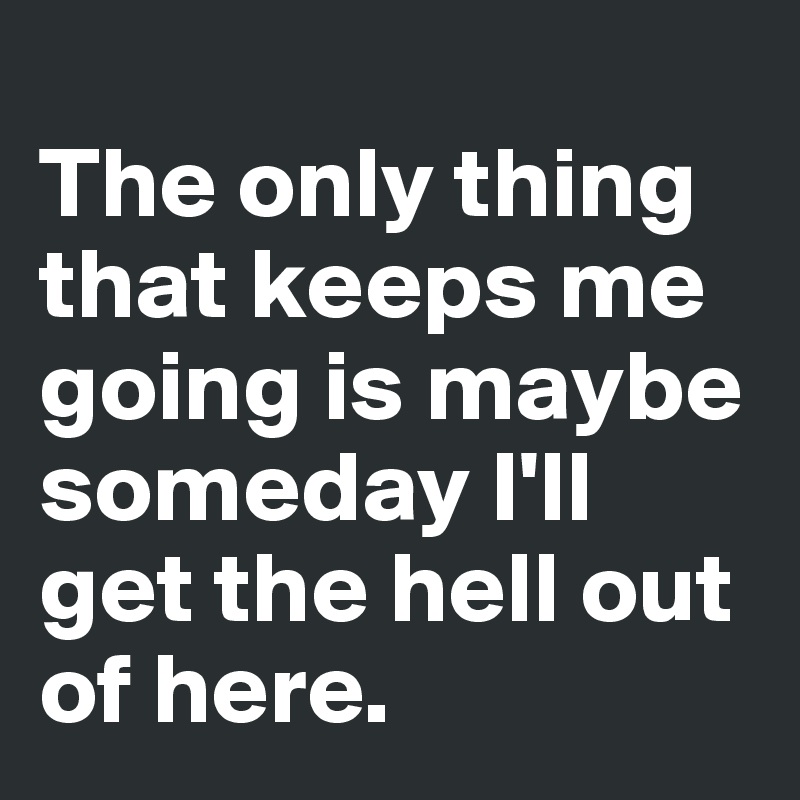 
The only thing that keeps me going is maybe someday I'll get the hell out of here.