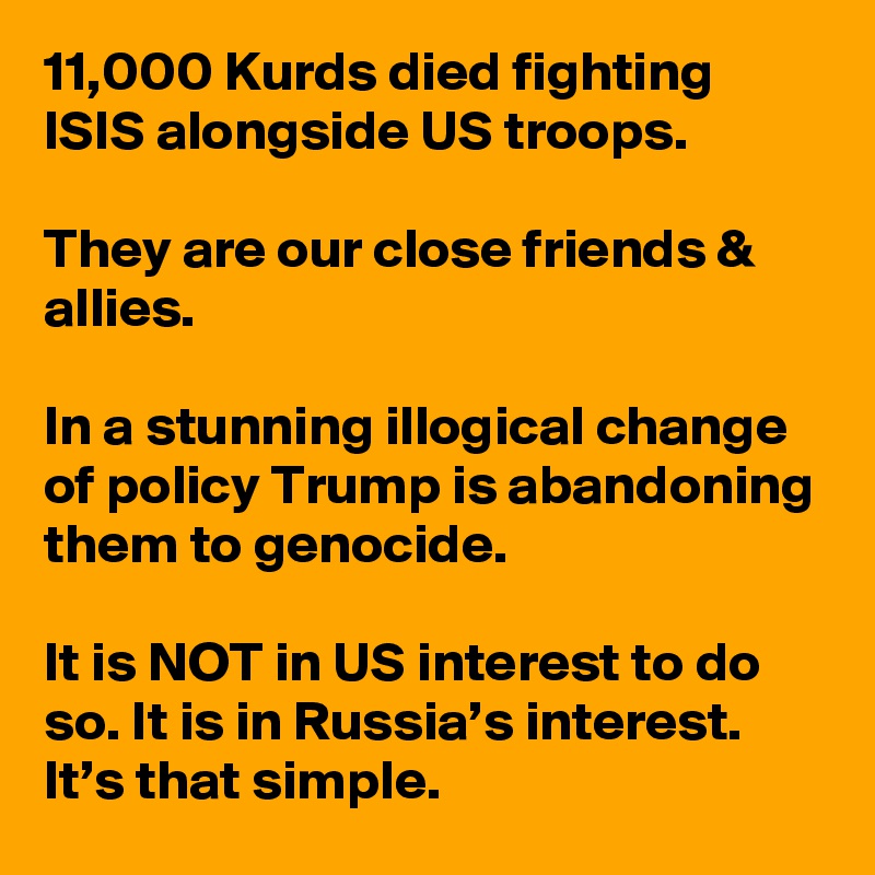 11,000 Kurds died fighting ISIS alongside US troops.

They are our close friends & allies.

In a stunning illogical change of policy Trump is abandoning them to genocide.

It is NOT in US interest to do so. It is in Russia’s interest. It’s that simple.
