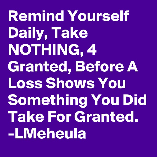 Remind Yourself Daily, Take NOTHING, 4 Granted, Before A Loss Shows You Something You Did Take For Granted.
-LMeheula