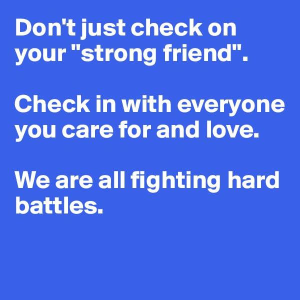 Don't just check on your "strong friend".  

Check in with everyone you care for and love.  

We are all fighting hard battles.

