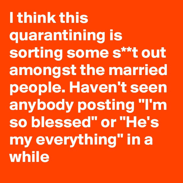 I think this quarantining is sorting some s**t out amongst the married people. Haven't seen anybody posting "I'm so blessed" or "He's my everything" in a while
