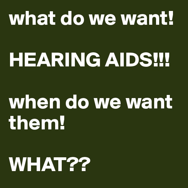what do we want!

HEARING AIDS!!!

when do we want them!

WHAT??