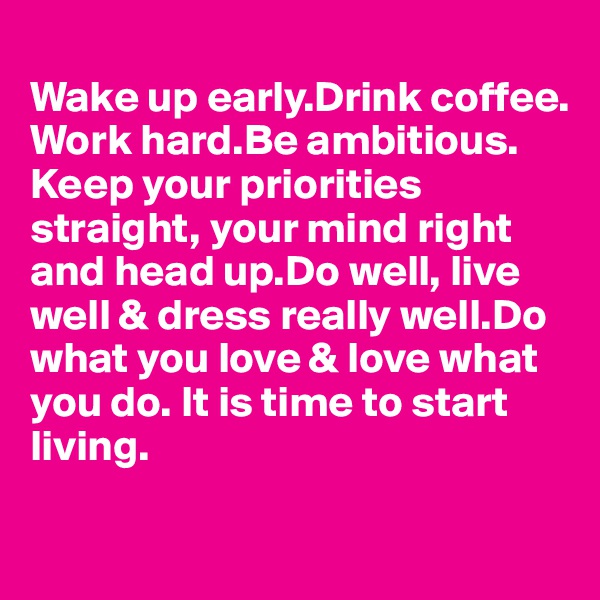 
Wake up early.Drink coffee.
Work hard.Be ambitious.
Keep your priorities 
straight, your mind right
and head up.Do well, live well & dress really well.Do
what you love & love what 
you do. It is time to start
living.


