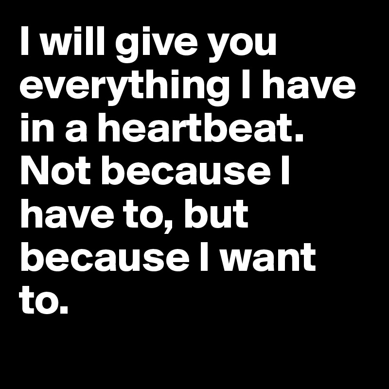 I will give you everything I have in a heartbeat. Not because I have to, but because I want to.
