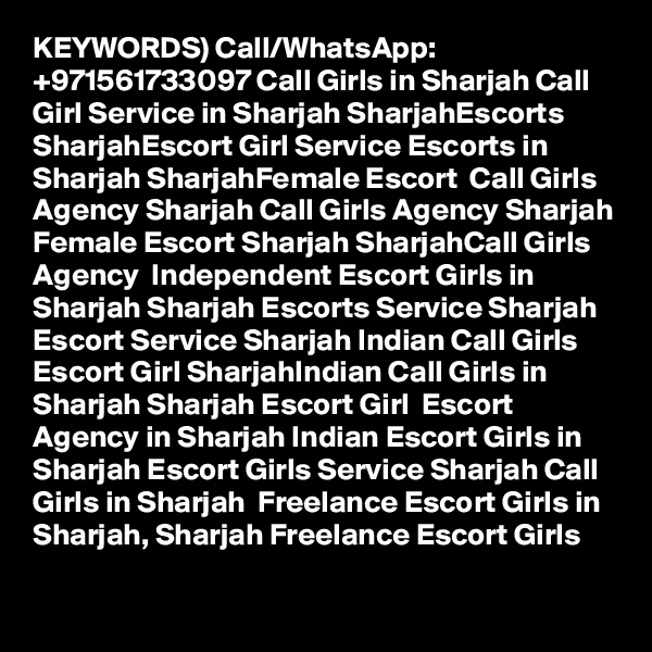 KEYWORDS) Call/WhatsApp: +971561733097 Call Girls in Sharjah Call Girl Service in Sharjah SharjahEscorts SharjahEscort Girl Service Escorts in Sharjah SharjahFemale Escort  Call Girls Agency Sharjah Call Girls Agency Sharjah Female Escort Sharjah SharjahCall Girls Agency  Independent Escort Girls in Sharjah Sharjah Escorts Service Sharjah Escort Service Sharjah Indian Call Girls  Escort Girl SharjahIndian Call Girls in Sharjah Sharjah Escort Girl  Escort Agency in Sharjah Indian Escort Girls in Sharjah Escort Girls Service Sharjah Call Girls in Sharjah  Freelance Escort Girls in Sharjah, Sharjah Freelance Escort Girls 
