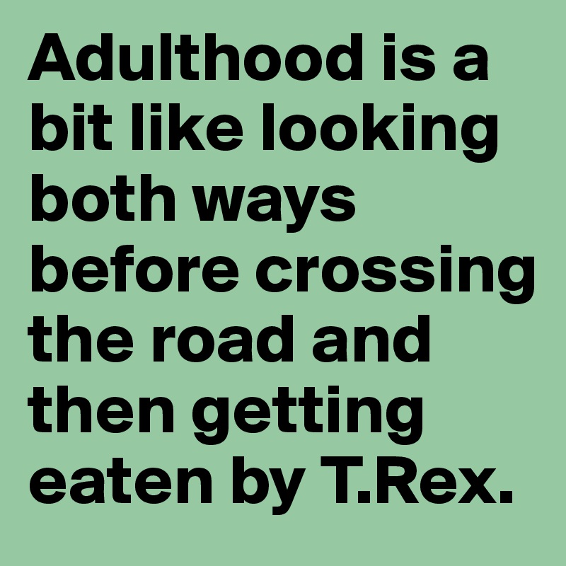 Adulthood is a bit like looking both ways before crossing the road and then getting eaten by T.Rex.